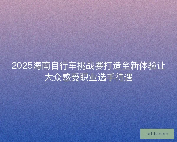 2025海南自行车挑战赛打造全新体验让大众感受职业选手待遇