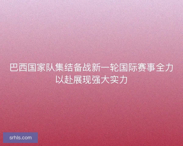 巴西国家队集结备战新一轮国际赛事全力以赴展现强大实力
