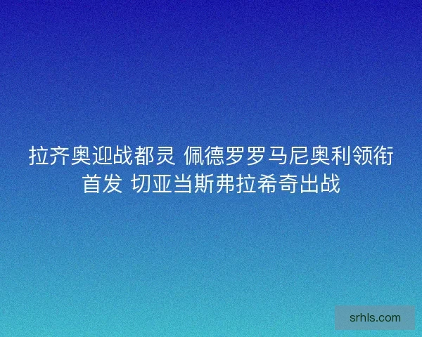 拉齐奥迎战都灵 佩德罗罗马尼奥利领衔首发 切亚当斯弗拉希奇出战