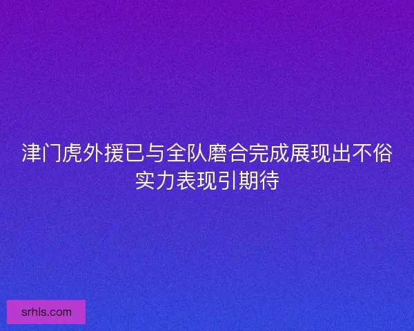 津门虎外援已与全队磨合完成展现出不俗实力表现引期待