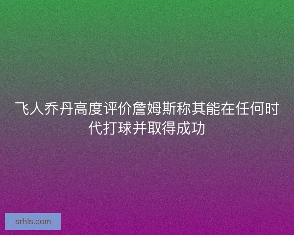 飞人乔丹高度评价詹姆斯称其能在任何时代打球并取得成功 飞人乔丹高度评价詹姆斯称其能在任何时代打球并取得成功