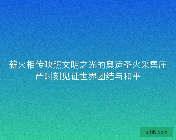 薪火相传映照文明之光的奥运圣火采集庄严时刻见证世界团结与和平
