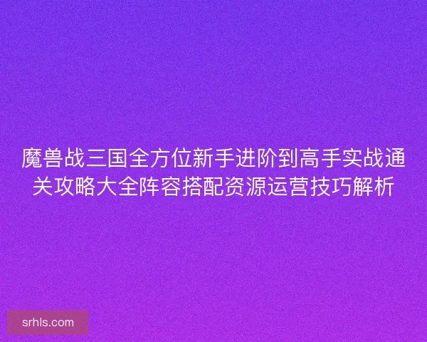 魔兽战三国全方位新手进阶到高手实战通关攻略大全阵容搭配资源运营技巧解析