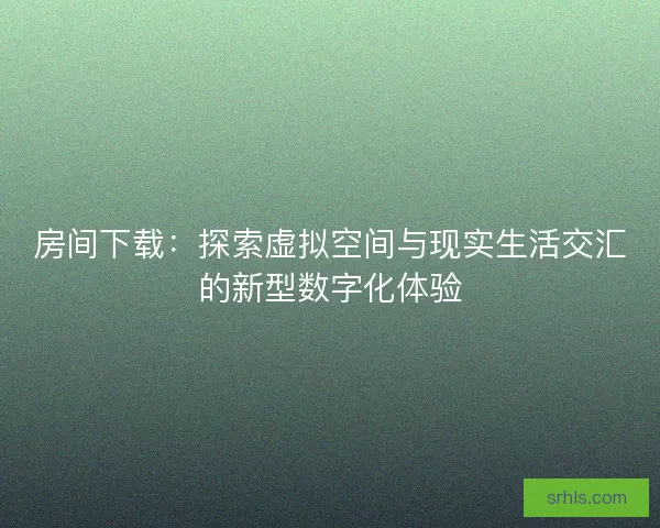 房间下载：探索虚拟空间与现实生活交汇的新型数字化体验