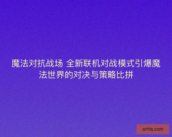魔法对抗战场 全新联机对战模式引爆魔法世界的对决与策略比拼