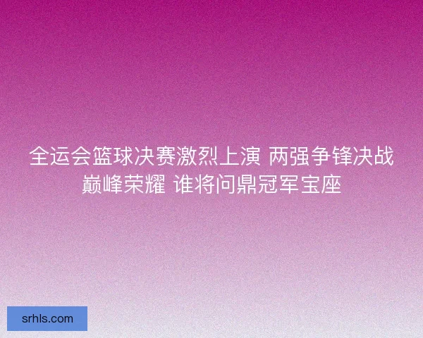 全运会篮球决赛激烈上演 两强争锋决战巅峰荣耀 谁将问鼎冠军宝座