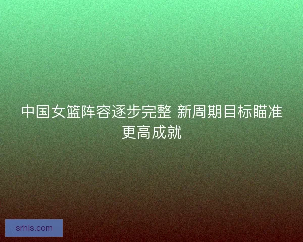 中国女篮阵容逐步完整 新周期目标瞄准更高成就