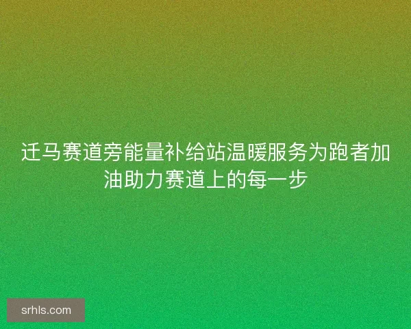 迁马赛道旁能量补给站温暖服务为跑者加油助力赛道上的每一步