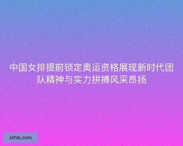 中国女排提前锁定奥运资格展现新时代团队精神与实力拼搏风采昂扬