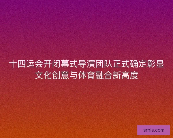 十四运会开闭幕式导演团队正式确定彰显文化创意与体育融合新高度