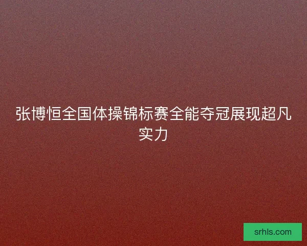 张博恒全国体操锦标赛全能夺冠展现超凡实力