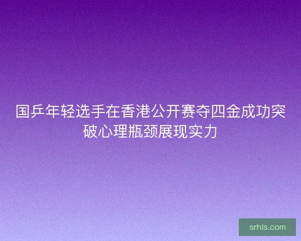 国乒年轻选手在香港公开赛夺四金成功突破心理瓶颈展现实力