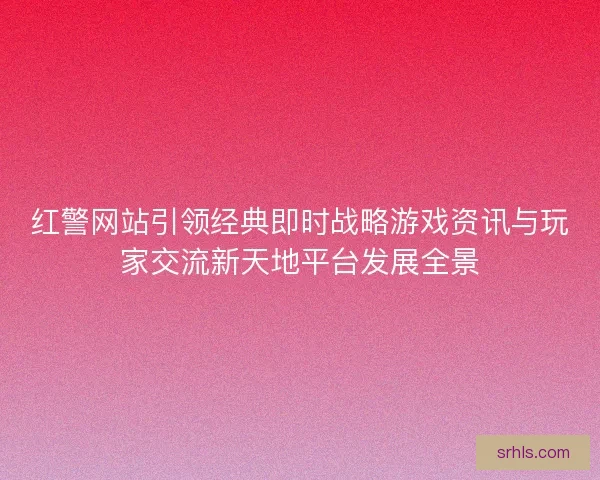 红警网站引领经典即时战略游戏资讯与玩家交流新天地平台发展全景 红警网站引领经典即时战略游戏资讯与玩家交流新天地平台发展全景