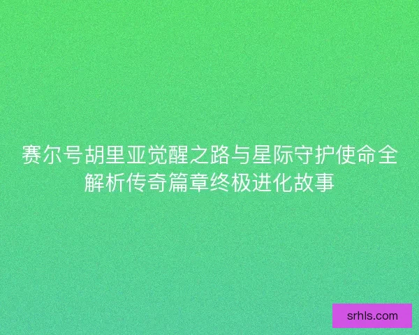 赛尔号胡里亚觉醒之路与星际守护使命全解析传奇篇章终极进化故事