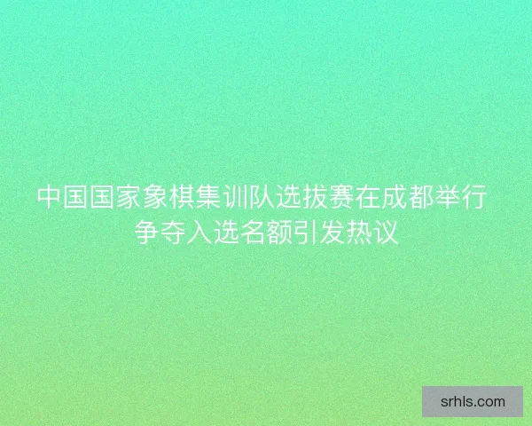 中国国家象棋集训队选拔赛在成都举行 争夺入选名额引发热议