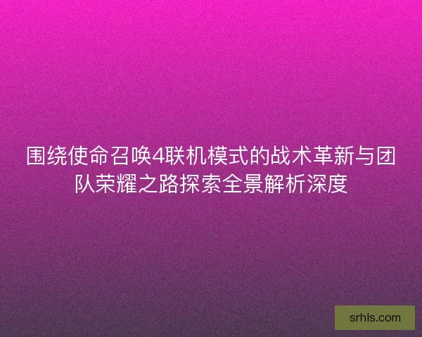 围绕使命召唤4联机模式的战术革新与团队荣耀之路探索全景解析深度