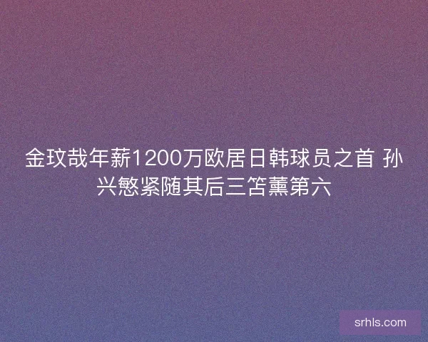 金玟哉年薪1200万欧居日韩球员之首 孙兴慜紧随其后三笘薰第六