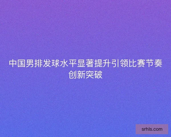 中国男排发球水平显著提升引领比赛节奏创新突破