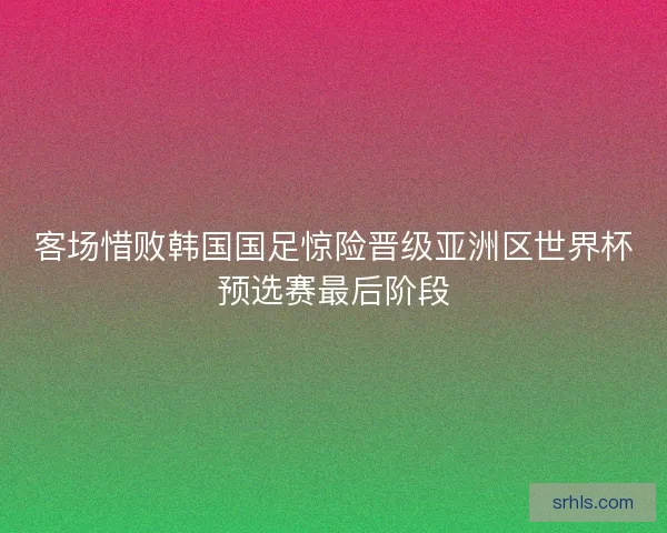 客场惜败韩国国足惊险晋级亚洲区世界杯预选赛最后阶段