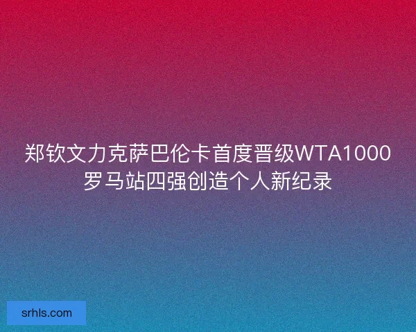 郑钦文力克萨巴伦卡首度晋级WTA1000罗马站四强创造个人新纪录