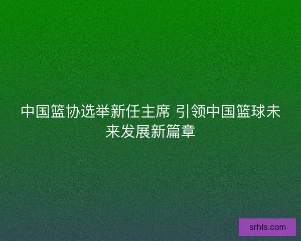 中国篮协选举新任主席 引领中国篮球未来发展新篇章 中国篮协选举新任主席 引领中国篮球未来发展新篇章