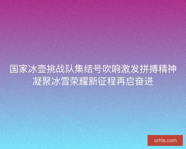国家冰壶挑战队集结号吹响激发拼搏精神凝聚冰雪荣耀新征程再启奋进 国家冰壶挑战队集结号吹响激发拼搏精神凝聚冰雪荣耀新征程再启奋进