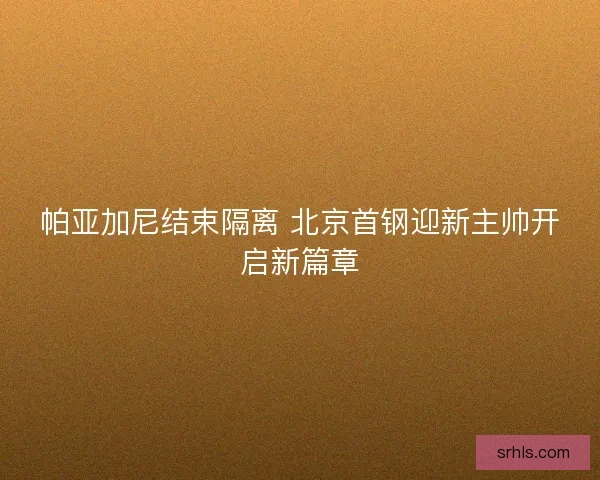 帕亚加尼结束隔离 北京首钢迎新主帅开启新篇章