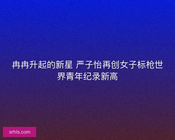 冉冉升起的新星 严子怡再创女子标枪世界青年纪录新高
