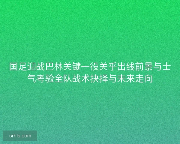国足迎战巴林关键一役关乎出线前景与士气考验全队战术抉择与未来走向