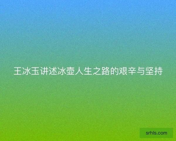 王冰玉讲述冰壶人生之路的艰辛与坚持