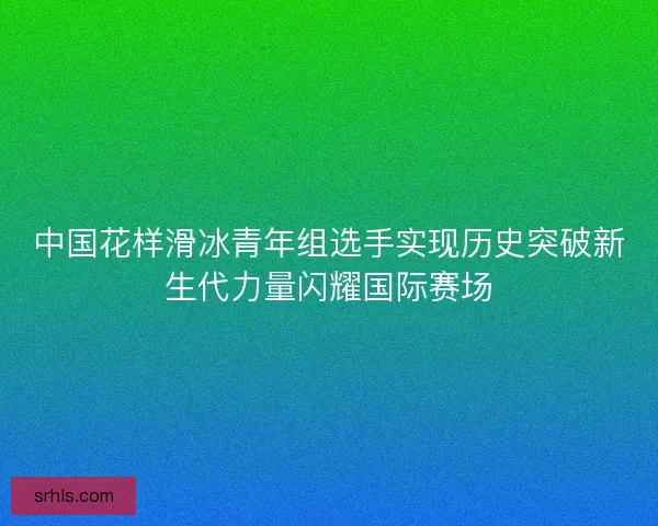 中国花样滑冰青年组选手实现历史突破新生代力量闪耀国际赛场
