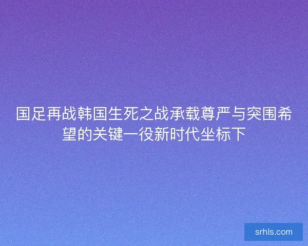 国足再战韩国生死之战承载尊严与突围希望的关键一役新时代坐标下