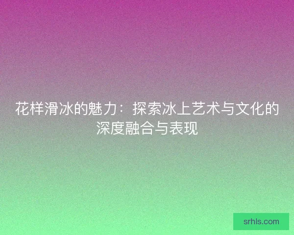 花样滑冰的魅力：探索冰上艺术与文化的深度融合与表现