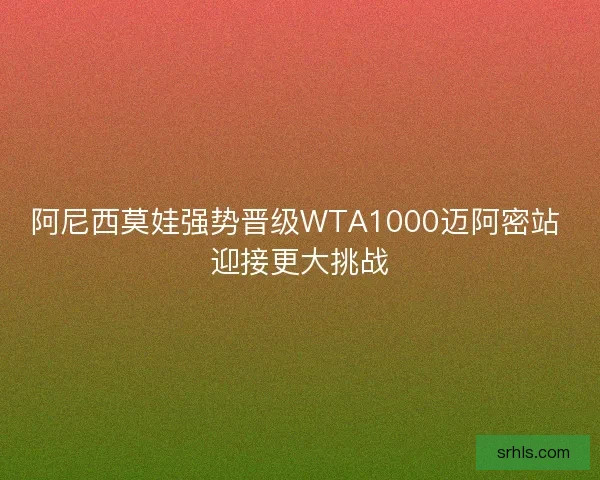 阿尼西莫娃强势晋级WTA1000迈阿密站 迎接更大挑战