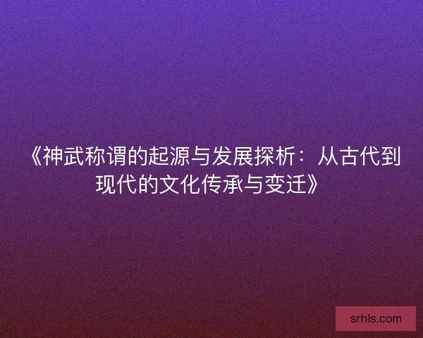 《神武称谓的起源与发展探析：从古代到现代的文化传承与变迁》